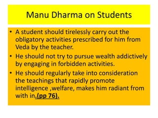 Manu Dharma on Students
• A student should tirelessly carry out the
obligatory activities prescribed for him from
Veda by the teacher.
• He should not try to pursue wealth addictively
by engaging in forbidden activities.
• He should regularly take into consideration
the teachings that rapidly promote
intelligence ,welfare, makes him radiant from
with in.(pp 76).
 