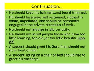Continuation…
• He should keep his hair,nails,and beard trimmed.
• HE should be always self restrained, clothed in
white, unpolluted, and should be constantly
engaged in the private recitation of Veda.
• He should not indulge in idle curiosity.
• He should not insult people those who have too
little learning, too old ,or too little beautiful.(pp
87)
• A student should greet his Guru first, should not
sit in front of him.
• A student sitting on a chair or bed should rise to
greet his Aacharya.
 