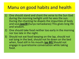 Manu on good habits and health
1) One should stand and chant the verse to the Sun God
during the morning twilight until he sees the sun.
During the chanting he dispels the impurities of body
and soul.(pp28)(Surya namaskaras) This gives long life
and wisdom.
2) One should take food neither too early in the morning
nor too late in the night.
3) Should not eat food keeping on the lap, should not
eat lying in the bed, should not lie down on the bed
when, food still in his mouth.(pp 80) Should not
engage in quarrelsome conversation while taking
food.
 