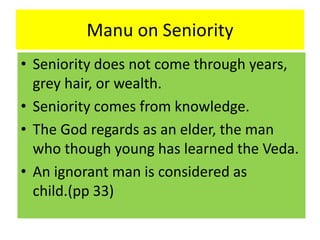 Manu on Seniority
• Seniority does not come through years,
grey hair, or wealth.
• Seniority comes from knowledge.
• The God regards as an elder, the man
who though young has learned the Veda.
• An ignorant man is considered as
child.(pp 33)
 