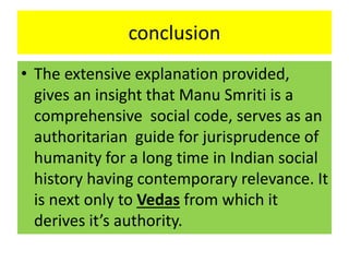 conclusion
• The extensive explanation provided,
gives an insight that Manu Smriti is a
comprehensive social code, serves as an
authoritarian guide for jurisprudence of
humanity for a long time in Indian social
history having contemporary relevance. It
is next only to Vedas from which it
derives it’s authority.
 