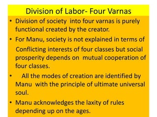 Division of Labor- Four Varnas
• Division of society into four varnas is purely
functional created by the creator.
• For Manu, society is not explained in terms of
Conflicting interests of four classes but social
prosperity depends on mutual cooperation of
four classes.
• All the modes of creation are identified by
Manu with the principle of ultimate universal
soul.
• Manu acknowledges the laxity of rules
depending up on the ages.
 