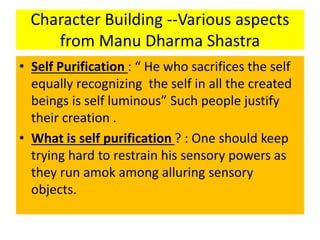 Character Building --Various aspects
from Manu Dharma Shastra
• Self Purification : “ He who sacrifices the self
equally recognizing the self in all the created
beings is self luminous” Such people justify
their creation .
• What is self purification ? : One should keep
trying hard to restrain his sensory powers as
they run amok among alluring sensory
objects.
 