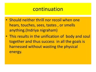 continuation
• Should neither thrill nor recoil when one
hears, touches, sees, tastes , or smells
anything.(Indriya nigraham)
• This results in the unification of body and soul
together and thus success in all the goals is
harnessed without wasting the physical
energy.
 