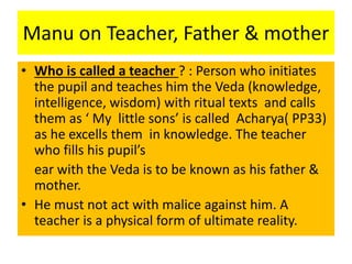 Manu on Teacher, Father & mother
• Who is called a teacher ? : Person who initiates
the pupil and teaches him the Veda (knowledge,
intelligence, wisdom) with ritual texts and calls
them as ‘ My little sons’ is called Acharya( PP33)
as he excells them in knowledge. The teacher
who fills his pupil’s
ear with the Veda is to be known as his father &
mother.
• He must not act with malice against him. A
teacher is a physical form of ultimate reality.
 
