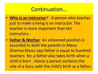 Continuation…
• Who is an instructor? : A person who teaches
just to make a living is an instructor. The
teacher is more important than ten
instructors..
• Father & Mother: An esteemed position is
accorded to both the parents in Manu
Dharma.Manu says father is equal to hundred
teachers for, a father also takes birth when a
child is born . Hence a person acclaims the
role of a Guru with the child’s birth as a father.
 