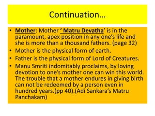 Continuation…
• Mother: Mother ‘ Matru Devatha’ is in the
paramount, apex position in any one’s life and
she is more than a thousand fathers. (page 32)
• Mother is the physical form of earth.
• Father is the physical form of Lord of Creatures.
• Manu Smriti indomitably proclaims, by loving
devotion to one’s mother one can win this world.
The trouble that a mother endures in giving birth
can not be redeemed by a person even in
hundred years.(pp 40).(Adi Sankara’s Matru
Panchakam)
 