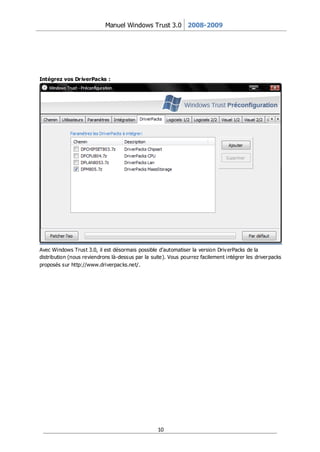 Manuel Windows Trust 3.0 2008-2009




Intégrez vos Dr iverPacks :




Avec Windows Trust 3.0, il est désormais possible d’automatiser la version Driv erPacks de la
distribution (nous reviendrons là-dessus par la suite). Vous pourrez facilement intégrer les driver packs
proposés sur http://www.driverpacks.net/.




                                                   10
 
