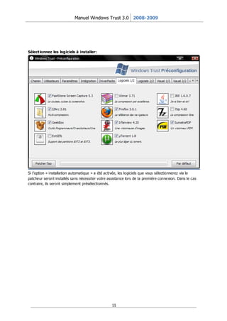 Manuel Windows Trust 3.0 2008-2009




Sélect ionnez les logiciels à installer:




Si l’option « installation automatique » a été activée, les logiciels que vous sélectionnerez via le
patcheur seront installés sans nécessiter votre assistance lors de la première connexion. Dans le cas
contraire, ils seront simplement présélectionnés.




                                                  11
 