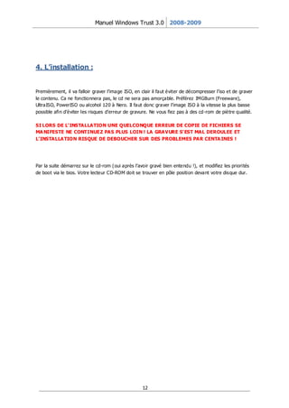 Manuel Windows Trust 3.0 2008-2009




4. L’installation :


Premièrement, il va falloir graver l’image ISO, en clair il faut éviter de décompresser l’iso et de graver
le contenu. Ca ne fonctionnera pas, le cd ne sera pas amorçable. Préférez IMGBurn (Freeware),
UltraISO, PowerISO ou alcohol 120 à Nero. Il faut donc graver l’image ISO à la vitesse la plus basse
possible afin d’éviter les risques d’erreur de gravure. Ne vous fiez pas à des cd-rom de piètre qualité.

SI LORS DE L’ INSTALLATION UNE QUELCONQUE ERREUR DE COPIE DE FICHIERS SE
MA NIFESTE NE CONTINUEZ PAS PLUS LOIN ! LA GRAVURE S’ EST MAL DEROULEE ET
L’ INSTALLATION RISQUE DE DEBOUCHER SUR DES PROBLEMES PAR CENTA INES !




Par la suite démarrez sur le cd-rom (oui après l’avoir gravé bien entendu !), et modifiez les priorités
de boot via le bios. Votre lecteur CD-ROM doit se trouver en pôle position devant votre disque dur.




                                                    12
 