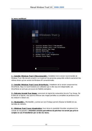 Manuel Windows Trust 3.0 2008-2009




Le menu mult iboot:




1 – Installer Windows Trust 3 (Recommandé) : Installation de la version recommandée de
Windows Trust. Elle devrait convenir à un maximum de personnes puisqu’elle contient exactement les
mêmes drivers qu’une version de Windows XP conventionnelle.

2 – Installer Windows Trust 3 avec Dr iverPacks : Installation de la version comprenant les
DriverPacks. Nous ne recommandons son utilisation que si elle vous est indispensable. Les
DriverPacks ne sont pas une source de fiabilité exemplaire.

3 – Exécuter Acronis Tr ue Image: Lancement du logiciel de restauration Acronis True Image. Par
le biais de ce logiciel, vous pourrez effectuer des images par tielles ou complètes de par titions et de
les restaurer si besoin est.

4 – Memtest86+ : Memtest86+, comme son nom l’indique permet d’évaluer la fiabilité de vos
barrettes de mémoire.

6 – Windows Trust 3 avec récupération: Vous donne la possibilité d’accéder simplement à la
console de récupération. Attention certains paramètres du patcheur ne seront pas pr is en
compte en cas d’ installat ion par ce lien du menu.




                                                   13
 