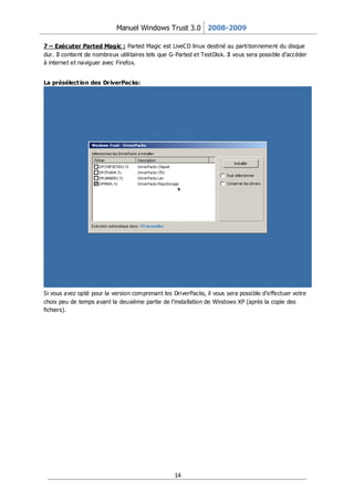 Manuel Windows Trust 3.0 2008-2009

7 – Exécuter Parted Magic : Parted Magic est LiveCD linux destiné au parti tionnement du disque
dur. Il contient de nombreux utilitaires tels que G-Parted et TestDisk. Il vous sera possible d’accéder
à internet et naviguer avec Firefox.


La présélect ion des Dr iverPacks:




Si vous avez opté pour la version comprenant les DriverPacks, il vous sera possible d’e ffectuer votre
choix peu de temps avant la deuxième partie de l’installation de Windows XP (après la copie des
fichiers).




                                                   14
 