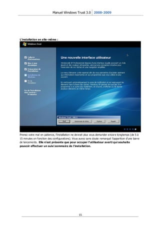 Manuel Windows Trust 3.0 2008-2009




L’installat ion en elle- même :




Prenez votre mal en patience, l’installation ne devrait plus vous demander encor e longtemps (de 5 à
15 minutes en fonction des configurations). Vous aurez sans doute remarqué l’apparition d’une barre
de lancements. Elle n’est présente que pour occuper l’ utilisateur averti qui souhaite
pouvoir effectuer un suiv i sommaire de l’ installat ion.




                                                 15
 