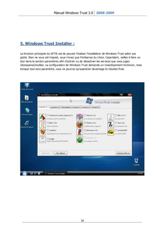 Manuel Windows Trust 3.0 2008-2009




5. Windows Trust Installer :

La fonction principale du WT IS est de pouvoir finaliser l’installation de Windows Trust selon vos
goûts. Rien ne vous est imposé, vous n’avez que l’embarras du choix. Cependant, veillez à faire un
tour dans la section paramètres afin d’activer ou de désactiver les ser vices que vous j ugez
nécessaires/inutiles. La configuration de Windows Trust demande un investissement minimum, mais
lorsque tout sera paramétré, vous ne pourrez qu’apprécier davantage le résultat final.




                                                16
 
