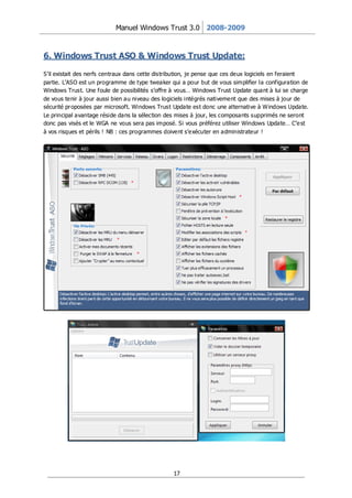 Manuel Windows Trust 3.0 2008-2009



6. Windows Trust ASO & Windows Trust Update:

S’il existait des nerfs centraux dans cette distribution, je pense que ces deux logiciels en feraient
partie. L’ASO est un programme de type tweaker qui a pour but de vous simplifier la configuration de
Windows Trust. Une foule de possibilités s’offre à vous… Windows Trust Update quant à lui se charge
de vous tenir à jour aussi bien au niveau des logiciels intégrés nativement que des mises à jour de
sécurité pr oposées par microsoft. Windows Trust Update est donc une alternative à Windows Update.
Le principal avantage réside dans la sélection des mises à jour, les composants supprimés ne seront
donc pas visés et le WGA ne vous sera pas imposé. Si vous préférez utiliser Windows Update… C’e st
à vos risques et périls ! NB : ces programmes doivent s’exécuter en administrateur !




                                                 17
 