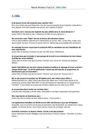 Manuel Windows Trust 3.0 2008-2009



7. FAQ:


Ai-je besoin d’une clef corporate pour patcher l’ iso?
Non, nous n’avons pas joué l’hypocrisie. Une clef vous est proposée dans le patcheur. Cependant si
vous disposez d’une clef corporate vous pouvez, bien entendu, la définir.

Comment voir à nouveau les logiciels les plus utilisés dans le menu démarrer ?
Lancez l’ASO et décochez la case « Désactiver les MRU du menu démarrer ».

Ma connexion reste "figée" lors de la lecture des adresses réseau:
C'est un petit problème engendré par la désactivation du service "NLA". Lancez l'Aso, rendez -vous
dans la partie "ser vices" et activez le service NLA (un redémarrage sera pr obablement nécessaire).

Un message d'erreur concer nant le protocole RPC se manifeste lors de l' installat ion de
mon impr imante:
Lancez l'Aso et réactivez l'ouverture du port 135 (RPC dcom). Redémarrez.

Je ne parv iens pas à accéder à mon groupe de travail ni aux ordinateurs de mon réseau
(j'ut ilise les noms netbios):
Lancez l'Aso et rendez-vous dans la section "Services" pour activer les "services de résolution
Netbios".

Après l'installation de ma carte réseau broadcom j'obtiens le message d'erreur suivant à
chaque démarrage: "La dll de not ificat ion n'ayant pas été inscr ite, le programme ne
fonctionnera pas correctement":
Lancez l'Aso et rendez-vous dans la section "Services" pour activer les "services Com+".

Est ce que je pourrai compter sur WTupdate pour mes mises à jour office ?:
Malheureusement non, Office n'étant pas présent par défaut sous Trust et étant décliné en de
nombreuses versions (2000 2003 2007) il m'est techniquement impossible de me charger de son
"entretien". Il vous faudra donc passer par Windows Update pour les mises à jour Of fice

Je ne parv iens plus à surfer sur certains sites :
C’est peut-être imputable au fichier Hosts, désinstallez-le via l’ajout suppression de pr ogrammes.

Mon impr imante ne fonct ionne pas :
Lancez l’aso dans la section ser vices veillez à activer « Imprimantes ».

Les applicat ions installées v ia WTIS seront -elles maintenues à jour par WTUpdate :
Impossible, nous ne sommes que de pauvres par ticuliers cela nécessiterait une infrastr ucture réseau
adaptée. En d’autres termes, nous n’avons pas les moyens de surcharger notre ftp.

Comment connecter un lecteur réseau, l’accès n’est plus présent:
Lancez l’ASO dans la section Réglages vous devriez être en mesure d’activer « Connecter un lecteur
réseau ».




                                                   18
 