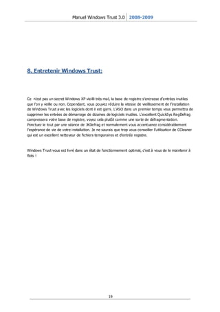 Manuel Windows Trust 3.0 2008-2009




8. Entretenir Windows Trust:




Ce n’est pas un secret Windows XP vieilli très mal, la base de registre s’encrasse d’entrées inutiles
que l’on y veille ou non. Cependant, vous pouvez réduire la vitesse de vieillissement de l’installation
de Windows Trust avec les logiciels dont il est garni. L’ASO dans un premier temps vous permettra de
supprimer les entrées de démarrage de dizaines de logiciels inutiles. L’excellent QuickSys RegDefrag
compressera votre base de registre, voyez cela plutôt comme une sor te de défragmentation.
Ponctuez le tout par une séance de JKDefrag et normalement vous accentuerez considérablement
l’espérance de vie de votre installation. Je ne saurais que trop vous conseiller l’utilisation de CCleaner
qui est un excellent nettoyeur de fichiers temporaires et d’entrée registre.



Windows Trust vous est livré dans un état de fonctionnement optimal, c’est à vous de le maintenir à
flots !




                                                   19
 