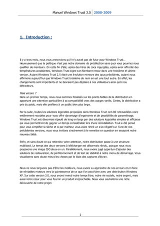 Manuel Windows Trust 3.0 2008-2009




1. Introduction :




Il y a trois mois, nous vous annoncions qu’il n’y aurait pas de futur pour Windows Tr ust…
Heureusement que la politique n’est pas notre domaine de prédilection sans quoi vous pourriez nous
qualifier de menteurs. En cette fin d’été, après des litres de coca ingur gités, après avoir affronté des
températures accablantes, Windows Trust signe son flambant retour dans une troisième et ultime
version. Autant Windows Tr ust 2.5 était une évolution mineure des opus précédents, autant nous
affirmons aujourd’hui que Windows Tr ust troisième de nom en est une tout autre. En effe t, les
changements sont importants et ne devraient pas déplaire à nos utilisateurs ainsi qu’à nos
détracteurs.

Mais encore ?
Dans un premier temps, nous nous sommes focalisés sur les points faibles de la distribution en
apportant une attention particulière à sa compatibilité avec des usages variés. Certes, la distribution a
pris du poids, mais elle profitera à un public bien plus large.

Par la suite, toutes les solutions logicielles proposées dans Windows Trust ont été retravaillées voire
entièrement recodées pour vous offrir davantage d’ergonomie et de possibilités de paramétrage.
Windows Trust est désormais épaulé de long en large par des solutions logicielles simples et efficaces
qui vous permettront de gagner un temps considérable lors d’une réinstallation. Tout a été pensé
pour vous simplifier la tâche et si par malheur vous aviez retiré un avis négatif sur l’une de nos
précédentes versions, nous vous invitons sincèrement à le remettre en question en essayant notre
nouveau bébé.

Enfin, et sans doute ce qui retiendra votre attention, notre distribution passe à une structure
multiboot. Le temps des deux versions à téléchar ger est désormais révolu, puisque nous vous
proposons une image ISO deux en un. Parallèlement, nous avons j ugé oppor tun d’ajouter des
solutions de restauration, de par titionnement et de test de stabilité à notre menu de démarrage. Vous
visualiserez sans doute mieux les choses par le biais des captures d’écran.



Nous ne nous targuons pas d’être les meilleurs, nous avons su apprendre de nos erreurs et en faire
de véritables moteurs vers la quintessence de ce que l’on peut faire avec une distr ibution Windows
XP. Sur cette version 3.0, nous avons investi notre temps libre, notre vie sociale, notre argent, mais
aussi notre cœur pour vous fournir un pr oduit irréprochable. Nous vous souhaitons une riche
découverte de notre projet.




                                                    2
 