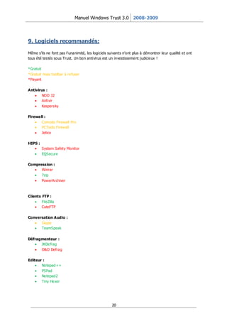Manuel Windows Trust 3.0 2008-2009




9. Logiciels recommandés:

Même s’ils ne font pas l’unanimité, les logiciels suivants n’ont plus à démontrer leur qualité et ont
tous été testés sous Trust. Un bon antivirus est un investissement j udicieux !

*Gratuit
*Gratuit mais toolbar à refuser
*Payant

Antivirus :
        NOD 32
        Antivir
        Kaspersky

Firewall :
       Comodo Firewall Pro
       PCTools Firewall
       Jetico

HIPS :
         System Safety Monitor
         EQSecure

Compression :
      Winrar
      7zip
      PowerArchiver



Clients FTP :
        FileZilla
        CuteFTP

Conversation Audio :
      Skype
      TeamSpeak

Défragmenteur :
      JKDefrag
      O&O Defrag

Editeur :
       Notepad++
       PSPad
       Notepad2
       Tiny Hexer




                                                   20
 