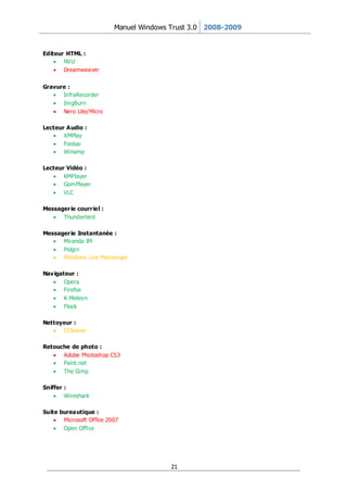 Manuel Windows Trust 3.0 2008-2009


Editeur HTML :
       NVU
       Dreamweaver


Gravure :
      InfraRecorder
      ImgBurn
      Nero Lite/Micro

Lecteur Audio :
       XMPlay
       Foobar
       Winamp

Lecteur Vidéo :
       KMPlayer
       GomPlayer
       VLC

Messager ie courr iel :
      Thunderbird

Messager ie Instantanée :
      Miranda IM
      Pidgin
      Windows Live Messenger

Nav igateur :
        Opera
        Firefox
        K-Meleon
        Flock

Nettoyeur :
      CCleaner

Retouche de photo :
      Adobe Photoshop CS3
      Paint.net
      The Gimp

Sniffer :
        Wireshark

Suite bureautique :
       Microsoft Office 2007
       Open Office




                                         21
 