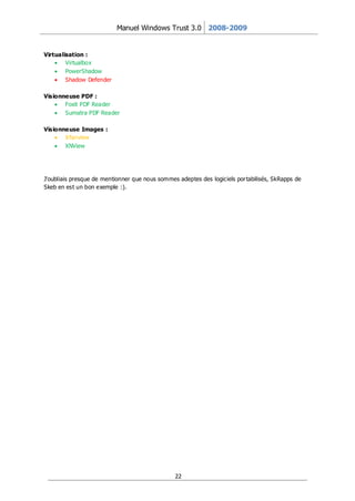 Manuel Windows Trust 3.0 2008-2009


Virtualisation :
        Virtualbox
        PowerShadow
        Shadow Defender

Visionneuse PDF :
       Foxit PDF Reader
       Sumatra PDF Reader

Visionneuse Images :
       Irfanview
       XNView




J'oubliais presque de mentionner que nous sommes adeptes des logiciels por tabilisés, SkRapps de
Skeb en est un bon exemple :).




                                                22
 