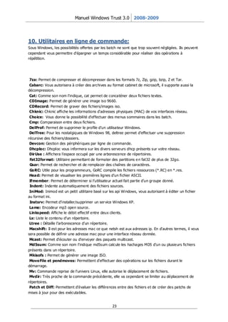 Manuel Windows Trust 3.0 2008-2009




10. Utilitaires en ligne de commande:
Sous Windows, les possibilités offertes par les batch ne sont que trop souvent négligées. Ils peuvent
cependant vous permettre d'épargner un temps considérable pour réaliser des opérations à
répétition.




 7za: Permet de compresser et décompresser dans les formats 7z, Zip, gzip, bzip, Z et Tar.
 Cabarc: Vous autorisera à créer des archives au format cabinet de microsoft, il supporte aussi la
décompression.
 Cat: Comme son nom l'indique, cat permet de concaténer deux fichiers textes.
 CDImage: Permet de générer une image iso 9660.
 CDRecord: Permet de graver des fichiers/images iso.
 Chknic: Chknic affiche les informations d'adresses physiques (MAC) de vos interfaces réseau.
 Choice: Vous donne la possibilité d'effectuer des menus sommaires dans les batch.
 Cmp: Comparaison entre deux fichiers.
 DelProf: Permet de supprimer le profile d’un utilisateur Windows.
 DelTree: Pour les nostalgiques de Windows 98, deltree permet d’effectuer une suppression
récursive des fichiers/dossiers.
 Devcon: Gestion des périphériques par ligne de commande.
 Dhcploc: Dhcploc vous informera sur les divers serveurs dhcp présents sur votre réseau.
 Dir Use : Affichera l’espace occupé par une arborescence de répertoires.
 Fat32for mat: Utilitaire permettant de formater des partitions e n fat32 de plus de 32go.
 Gsar: Permet de rechercher et de remplacer des chaînes de caractères.
 GoRC: Utile pour les programmeurs, GoRC compile les fichiers ressources (*.RC) en *.res.
 Head: Permet de visualiser les premières lignes d’un fichier ASCII.
 Ifmember: Permet de déterminer si l’utilisateur actuel fait par tie d’un gr oupe donné.
 Indent: Indente automatiquement des fichiers sources.
 IniMod: Inimod est un petit utilitaire basé sur les api Windows, vous autorisant à éditer un fichier
au format ini.
 Instsrv: Permet d’installer/supprimer un ser vice Windows XP.
 Lame: Encodeur mp3 open source.
 Linkspeed: Affiche le débit effectif entre deux clients.
 Ls: Liste le contenu d’un répertoire.
 Ltree : Détaille l’arborescence d’un répertoire.
 Macshift: Il est pour les adresses mac ce que netsh est aux adresses ip. En d'autres termes, il vous
sera possible de définir une adresse mac pour une interface réseau donnée.
 Mcast: Permet d'écouter ou d'envoyer des paquets multicast.
 Md5sum: Comme son nom l'indique md5sum calcule les hachages MD5 d'un ou plusieurs fichiers
présents dans un réper toire.
 Mkisofs : Permet de générer une image ISO.
 MoveFile et pendmoves: Permettent d’effectuer des opérations sur les fichiers durant le
démarrage.
 Mv: Commande reprise de l'univers Linux, elle autorise le déplacement de fichiers.
 Mvdir: Très proche de la commande précédente, elle va cependant se limiter au déplacement de
répertoires.
 Patch et Diff: Permettent d’évaluer les différences entre des fichiers et de créer des patchs de
mises à jour pour des exécutables.


                                                  23
 