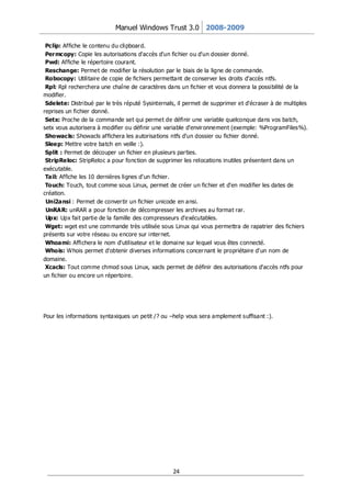 Manuel Windows Trust 3.0 2008-2009

 Pclip: Affiche le contenu du clipboar d.
 Per mcopy: Copie les autorisations d'accès d'un fichier ou d'un dossier donné.
 Pwd: Affiche le répertoire courant.
 Reschange: Permet de modifier la résolution par le biais de la ligne de commande.
 Robocopy: Utilitaire de copie de fichiers permettant de conserver les droits d'accès ntfs.
 Rpl: Rpl recherchera une chaîne de caractères dans un fichier et vous donnera la possibilité de la
modifier.
 Sdelete: Distribué par le très réputé Sysinternals, il permet de supprimer et d'écraser à de multiples
reprises un fichier donné.
 Setx: Proche de la commande set qui permet de définir une variable quelconque dans vos batch,
setx vous autorisera à modifier ou définir une variable d'envir onnement (exemple: %ProgramFiles%).
 Showacls: Showacls affichera les autorisations ntfs d'un dossier ou fichier donné.
 Sleep: Mettre votre batch en veille :).
 Split : Permet de découper un fichier en plusieurs par ties.
 StripReloc: StripReloc a pour fonction de supprimer les relocations inutiles présentent dans un
exécutable.
 Tail: Affiche les 10 dernières lignes d’un fichier.
 Touch: Touch, tout comme sous Linux, permet de créer un fichier et d'en modifier les dates de
création.
 Uni2ansi : Permet de conver tir un fichier unicode en ansi.
 UnRAR: unRAR a pour fonction de décompresser les archives au format rar.
 Upx: Upx fait partie de la famille des compresseurs d'exécutables.
 Wget: wget est une commande très utilisée sous Linux qui vous permettra de rapatrier des fichiers
présents sur votre réseau ou encore sur inter net.
 Whoami: Affichera le nom d'utilisateur et le domaine sur lequel vous êtes connecté.
 Whois: Whois permet d'obtenir diverses informations concer nant le propriétaire d'un nom de
domaine.
 Xcacls: Tout comme chmod sous Linux, xacls permet de définir des autorisations d'accès ntfs pour
un fichier ou encore un répertoire.




Pour les informations syntaxiques un petit /? ou –help vous sera amplement suffisant :).




                                                  24
 