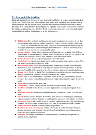 Manuel Windows Trust 3.0 2008-2009




11. Les logiciels à éviter:
Il pourrait vous paraître prétentieux de vous déconseiller l'utilisation de certains logiciels. Cependant,
loin de nous l'intention de jouer les gendarmes, vous restez seuls maîtres de votre bateau, mais ne
venez pas pleurer sur nos épaules si vous ne tenez pas compte des conseils que nous vous avons
dispensés. Nous avons répertorié divers logiciels très répandus avec lesquels vous pourriez rencontrer
des problèmes (pas du tout liés à Windows Trust) ou encore qui pourraient a voir un impact négatif
sur la stabilité du système d'exploitation et de ses performances.




       Bitdefender: Bien qu'il soit réputé auprès des néophytes et qu'on ait pu même le voir dans
        les campagnes publicitaires de chaînes privées dont l'intérêt culturel n'est plus à démontrer:
        TF1 (ironie :x). BitDefender est une crasse, un gouffre à ressources et incompatible avec la
        plupar t des distributions unattend intégrant Internet Explorer 7. Nous ne pouvons que vous
        conseiller de vous tourner vers une autre alter native.
       Spyware Doctor: Il s'est fait connaître par sa diffusion à travers le Google Pack. PCTools
        vous propose un polluciel ayant un énorme impact en mémoire et détectant des menaces qui
        n'en sont pas dans le but de vous faire acheter un produit laissant à désirer.
       Norton Antiv irus: Fuyez les produits symantec comme la peste.
       Panda Antiv irus: Gros impact négatif sur les performances de votre machine en plus d'être
        une passoire en matière de détection virale.
       Nero Burning Rom: Si tous les composants tiers de Nero sont installés sans le moindre
        discernement, vous risquez fort de vous retrouver avec de nombreux processus inutiles et
        sources d'instabilité. Opter pour la version lite ou micro de Nero est une solution judicieuse.
       Google Pack: Clic clic, le Google Pack ou dollars contre publicité est une crasse innommable
        qui vous permettra de connaître une multitude de logiciels à éviter.
       iTunes: Sauf s'il est indispensable à votre Ipod, évitez Itunes qui, dernièrement, vous est
        livré avec des ser vices réseau tels que Bonjour qui ne garantissent pas le respect de votre vie
        privée.
       Safari: Même remarque que pour Itune.
       IncrediMail: Crasseux, inutile, horrible, ne respectant pas votre vie privée...
       RealPlayer: RealPlayer est devenu une usine à gaz comme beaucoup de logiciels de ce
        type.
       Windows Defender: Installer Windows Defender est comparable à enfiler un préservatif
        troué.
       Vistart: Certes, le menu démarrer de Windows Vista pourrait se montrer plus agréable et
        ergonomique pour certains. Mais cela ne justifie pas les ressources monopolisées par Vistart.
       Ati Control Center: Dieu créa l'homme et Microsoft créa Net Framewor k. Ati Control Center
        est lour d, très lourd. Ancien utilisateur d'Ati Tray Tools, je ne peux que vous le conseiller.
       McAfee Viruscan: McAfee Vir usCan c'est nor ton puissance 10.
       Windows Genuine advantage: Il est tout à fait inutile de vouloir réinstaller Windows
        Genuine advantage sous Windows Trust. Windows Trust intégrant, comme beaucoup, un
        moyen de contour ner cette protection.
       BSPlayer: Initialement un freeware, il intègre désormais un spyware pour justifier sa
        gratuité. C'est... Déplorable.




                                                    25
 