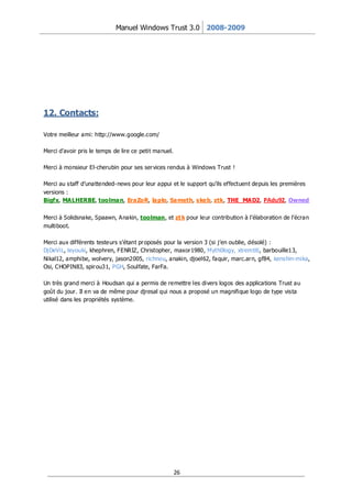 Manuel Windows Trust 3.0 2008-2009




12. Contacts:

Votre meilleur ami: http://www.google.com/

Merci d’avoir pris le temps de lire ce petit manuel.

Merci à monsieur El-cherubin pour ses ser vices rendus à Windows Trust !

Merci au staff d’unattended-news pour leur appui et le support qu’ils effectuent depuis les premières
versions :
Bigfx, MALHERBE, toolman, EraZoR, laplo, Sameth, skeb, ztk, THE_MAD2, PAdu92, Owned


Merci à Solidsnake, Spaawn, Anakin, toolman, et zt k pour leur contribution à l’élaboration de l’écran
multiboot.

Merci aux différents testeurs s’étant pr oposés pour la version 3 (si j’en oublie, désolé) :
Dj DeViL, leyouki, khephren, FENRIZ, Christopher, maxor1980, Myth0logy, xtremtiti, barbouille13,
Nikal12, amphibe, wolvery, jason2005, richnou, anakin, djoel62, faquir, marc.ar n, gf84, kenshin-mika,
Osi, CHOPIN83, spir ou31, PGH, Soulfate, FarFa.

Un très grand merci à Houdsan qui a permis de remettre les divers logos des applications Trust au
goût du jour. Il en va de même pour djresal qui nous a proposé un magnifique logo de type vista
utilisé dans les propriétés système.




                                                       26
 