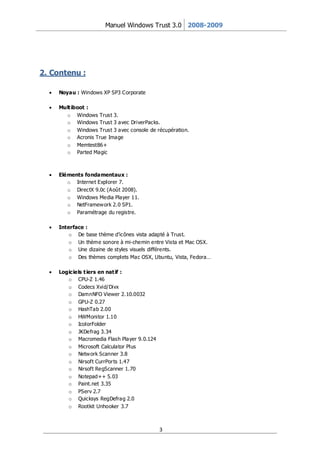 Manuel Windows Trust 3.0 2008-2009




2. Contenu :

     Noyau : Windows XP SP3 Corporate

     Mult iboot :
       o Windows Trust 3.
       o Windows Trust 3 avec DriverPacks.
       o Windows Trust 3 avec console de récupération.
       o Acronis True Image
       o Memtest86+
       o Parted Magic



     Eléments fondamentaux :
        o Internet Explorer 7.
        o DirectX 9.0c (Août 2008).
        o Windows Media Player 11.
        o NetFramew ork 2.0 SP1.
        o Paramétrage du registre.

     Interface :
         o De base thème d’icônes vista adapté à Trust.
         o Un thème sonore à mi-chemin entre Vista et Mac OSX.
         o Une dizaine de styles visuels différents.
         o Des thèmes complets Mac OSX, Ubuntu, Vista, Fedora…

     Logiciels t iers en nat if :
        o CPU-Z 1.46
        o Codecs Xvid/Divx
        o DamnNFO Viewer 2.10.0032
        o GPU-Z 0.27
        o HashTab 2.00
        o HWMonitor 1.10
        o IcolorFolder
        o JKDefrag 3.34
        o Macromedia Flash Player 9.0.124
        o Microsoft Calculator Plus
        o Netw ork Scanner 3.8
        o Nirsoft CurrPor ts 1.47
        o Nirsoft RegScanner 1.70
        o Notepad++ 5.03
        o Paint.net 3.35
        o PServ 2.7
        o Quicksys RegDefrag 2.0
        o Rootkit Unhooker 3.7



                                            3
 