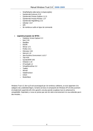 Manuel Windows Trust 3.0 2008-2009

            o   StripMyRights (alter native à dropmyrights)
            o   Sysinternals Autoruns 9.32
            o   Sysinternals Process Explorer 11.21
            o   Sysinternals Process Monitor 1.37
            o   Sysinternals PageDefrag 2.32
            o   Unlocker 1.8.7
            o   UPX
            o   De nombreux outils en ligne de commande




        Logiciels proposés via WTIS :
           o Faststone Screen Capture 5.3
           o Izarc 3.81
           o GeekBox
           o Ext2Ifs
           o Winrar 3.71
           o Firefox 3.0.1
           o Irfanview 4.20
           o Utorrent 1.8
           o Java Runtime Environment 1.6.0.7
           o 7zip 4.60
           o SumatraPDF 0.90
           o CCleaner 2.10
           o XTremSplit 1.2
           o VirtualCloneDrive 5.4
           o Taskkix
           o Winroll
           o VistaDriveIcon
           o LClock
           o RocketDock




Windows Trust v3, bien qu’il soit accompagné par de nombreux utilitaires, se veut appar tenir à la
catégorie des unattended légers. Cer tains ser vices et composants de Windows XP ont été purement
et simplement supprimés afin d’en garantir une plus grande souplesse tout en préservant la
compatibilité. Cependant, si vous ne prenez pas soin de votre envir onnement ne vous attendez pas à
des miracles….




                                                  4
 