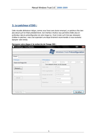Manuel Windows Trust 3.0 2008-2009




3. Le patcheur d’ISO :

Cette nouvelle déclinaison intègre, comme vous l’avez sans doute remarqué, un patcheur d’iso bien
plus abouti qu’il ne l’était précédemment. Son interface intuitive vous permettra d’aller plus en
profondeur dans la préconfiguration de votre image iso. Il est à noter qu’il n’est pas nécessaire
d’utiliser le patcheur, mais c’est cependant une étape for tement recommandée si vous souhaitez
épargner votre temps.

Parcourez votre disque à la recherche de l’image ISO :




                                                 5
 