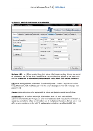 Manuel Windows Trust 3.0 2008-2009




Remplissez les différents champs d’ infor mat ions :




Hachage MD5 : Le MD5 est un algorithme de cr yptage utilisé couramment sur Internet qui permet
de vous assurer que l’iso que vous avez téléchargé correspond en tous points à ce que nous avons
distribué. Attention, le md5 sera automatiquement altéré après avoir patché votre iso !


Clé : La clé d’enregistrement de Windows XP doit correspondre à l’édition Corporate. Pour votre
tranquillité d’esprit, ne la modifiez que si vous êtes certain de disposer d’une telle licence (ce n’est
pas commun).

Clav ier : Cette option vous offre la possibilité de définir une disposition de clavier spécifique.

Résolut ion : Lors du premier démarrage, au lancement du WT IS, votre résolution sera
automatiquement appliquée. Vous pouvez opter pour la détection de la résolution maximale dans le
cas où vous souhaiteriez utiliser le même cdrom sur de multiples configurations. Dans le cas où vous
définiriez une résolution erronée, le WT IS appliquerait une résolution par défaut de 800*600.




                                                     6
 