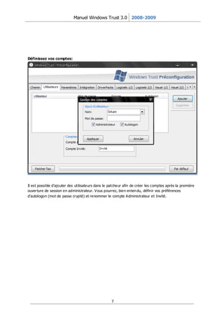 Manuel Windows Trust 3.0 2008-2009




Définissez vos comptes:




Il est possible d’ajouter des utilisateurs dans le patcheur afin de créer les comptes après la première
ouver ture de session en administrateur. Vous pourrez, bien enten du, définir vos préférences
d’autologon (mot de passe cr ypté) et renommer le compte Administrateur et Invité.




                                                   7
 
