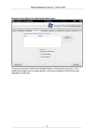 Manuel Windows Trust 3.0 2008-2009




Parcourez votre disque à la recherche des mises à jour :




Si vous avez pris la peine d’activer dans WT Update l’option « Conser ver les mises à jour », il est
possible de les intégrer avec le nouveau patcheur. Des versions actualisées du WT IS seront aussi
disponibles au fil des mois.




                                                    9
 