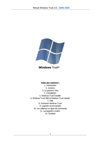 Manuel Windows Trust 3.0 2008-2009




             Table des matières :
                   1. Introduction
                     2. Contenu
               3. Le patcheur d’iso
                   4. L’installation
           5. Windows Trust Installer
6. Windows Trust ASO & Windows Trust Update
                       7. FAQ
          8. Entretenir Windows Trust
           9. Logiciels recommandés
    10. Les utilitaires en ligne de commande
            11. Les logiciels à éviter!
                    12. Contacts




                     1
 