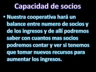 Capacidad de sociosNuestra cooperativa hará un balance entre numero de socios y de los ingresos y de allí podremos saber con cuantos mas socios podremos contar y ver si tenemos que tomar nuevos recursos para aumentar los ingresos.