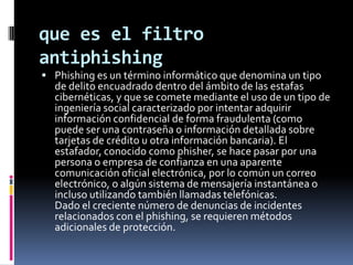 que es el filtro
antiphishing
 Phishing es un término informático que denomina un tipo
  de delito encuadrado dentro del ámbito de las estafas
  cibernéticas, y que se comete mediante el uso de un tipo de
  ingeniería social caracterizado por intentar adquirir
  información confidencial de forma fraudulenta (como
  puede ser una contraseña o información detallada sobre
  tarjetas de crédito u otra información bancaria). El
  estafador, conocido como phisher, se hace pasar por una
  persona o empresa de confianza en una aparente
  comunicación oficial electrónica, por lo común un correo
  electrónico, o algún sistema de mensajería instantánea o
  incluso utilizando también llamadas telefónicas.
  Dado el creciente número de denuncias de incidentes
  relacionados con el phishing, se requieren métodos
  adicionales de protección.
 