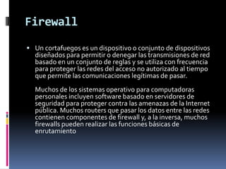 Firewall
 Un cortafuegos es un dispositivo o conjunto de dispositivos
  diseñados para permitir o denegar las transmisiones de red
  basado en un conjunto de reglas y se utiliza con frecuencia
  para proteger las redes del acceso no autorizado al tiempo
  que permite las comunicaciones legítimas de pasar.
  Muchos de los sistemas operativo para computadoras
  personales incluyen software basado en servidores de
  seguridad para proteger contra las amenazas de la Internet
  pública. Muchos routers que pasar los datos entre las redes
  contienen componentes de firewall y, a la inversa, muchos
  firewalls pueden realizar las funciones básicas de
  enrutamiento
 