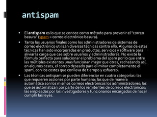 antispam
 El antispam es lo que se conoce como método para prevenir el "correo
  basura" (spam = correo electrónico basura).
 Tanto los usuarios finales como los administradores de sistemas de
  correo electrónico utilizan diversas técnicas contra ello. Algunas de estas
  técnicas han sido incorporadas en productos, servicios y software para
  aliviar la carga que cae sobre usuarios y administradores. No existe la
  fórmula perfecta para solucionar el problema del spam por lo que entre
  las múltiples existentes unas funcionan mejor que otras, rechazando así,
  en algunos casos, el correo deseado para eliminar completamente el
  spam, con los costes que conlleva de tiempo y esfuerzo.
 Las técnicas antispam se pueden diferenciar en cuatro categorías: las
  que requieren acciones por parte humana; las que de manera
  automática son los mismos correos electrónicos los administradores; las
  que se automatizan por parte de los remitentes de correos electrónicos;
  las empleadas por los investigadores y funcionarios encargados de hacer
  cumplir las leyes.
 