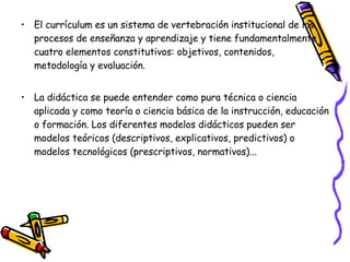 El currículum es un sistema de vertebración institucional de los procesos de enseñanza y aprendizaje y tiene fundamentalmente cuatro elementos constitutivos: objetivos, contenidos, metodología y evaluación. La didáctica se puede entender como pura técnica o ciencia aplicada y como teoría o ciencia básica de la instrucción, educación o formación. Los diferentes modelos didácticos pueden ser modelos teóricos (descriptivos, explicativos, predictivos) o modelos tecnológicos (prescriptivos, normativos)... 