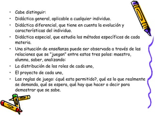 Cabe distinguir: Didáctica general, aplicable a cualquier individuo.  Didáctica diferencial, que tiene en cuenta la evolución y características del individuo.  Didáctica especial, que estudia los métodos específicos de cada materia.  Una situación de enseñanza puede ser observada a través de las relaciones que se "juegan" entre estos tres polos: maestro, alumno, saber, analizando: La distribución de los roles de cada uno,  El proyecto de cada uno,  Las reglas de juego: ¿qué esta permitido?, qué es lo que realmente se demanda, qué se espera, qué hay que hacer o decir para demostrar que se sabe.  