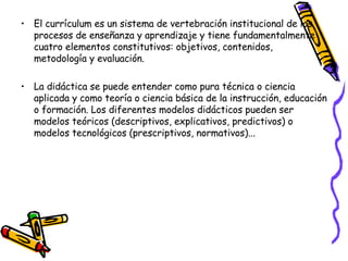El currículum es un sistema de vertebración institucional de los procesos de enseñanza y aprendizaje y tiene fundamentalmente cuatro elementos constitutivos: objetivos, contenidos, metodología y evaluación. La didáctica se puede entender como pura técnica o ciencia aplicada y como teoría o ciencia básica de la instrucción, educación o formación. Los diferentes modelos didácticos pueden ser modelos teóricos (descriptivos, explicativos, predictivos) o modelos tecnológicos (prescriptivos, normativos)... 