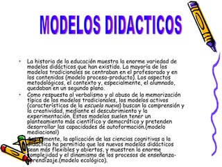 La historia de la educación muestra la enorme variedad de modelos didácticos que han existido. La mayoría de los modelos tradicionales se centraban en el profesorado y en los contenidos (modelo proceso-producto). Los aspectos metodológicos, el contexto y, especialmente, el alumnado, quedaban en un segundo plano. Como respuesta al verbalismo y al abuso de la memorización típica de los modelos tradicionales, los modelos activos (característicos de la  escuela nueva ) buscan la comprensión y la creatividad, mediante el descubrimiento y la experimentación. Estos modelos suelen tener un planteamiento más científico y democrático y pretenden desarrollar las capacidades de autoformación.(modelo mediacional) Actualmente, la aplicación de las ciencias cognitivas a la didáctica ha permitido que los nuevos modelos didácticos sean más flexibles y abiertos, y muestren la enorme complejidad y el dinamismo de los procesos de enseñanza-aprendizaje.(modelo ecológico). MODELOS DIDACTICOS 