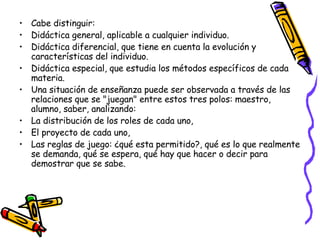 Cabe distinguir: Didáctica general, aplicable a cualquier individuo.  Didáctica diferencial, que tiene en cuenta la evolución y características del individuo.  Didáctica especial, que estudia los métodos específicos de cada materia.  Una situación de enseñanza puede ser observada a través de las relaciones que se "juegan" entre estos tres polos: maestro, alumno, saber, analizando: La distribución de los roles de cada uno,  El proyecto de cada uno,  Las reglas de juego: ¿qué esta permitido?, qué es lo que realmente se demanda, qué se espera, qué hay que hacer o decir para demostrar que se sabe.  