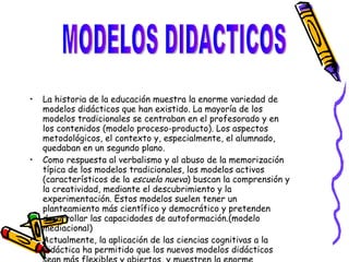 La historia de la educación muestra la enorme variedad de modelos didácticos que han existido. La mayoría de los modelos tradicionales se centraban en el profesorado y en los contenidos (modelo proceso-producto). Los aspectos metodológicos, el contexto y, especialmente, el alumnado, quedaban en un segundo plano. Como respuesta al verbalismo y al abuso de la memorización típica de los modelos tradicionales, los modelos activos (característicos de la  escuela nueva ) buscan la comprensión y la creatividad, mediante el descubrimiento y la experimentación. Estos modelos suelen tener un planteamiento más científico y democrático y pretenden desarrollar las capacidades de autoformación.(modelo mediacional) Actualmente, la aplicación de las ciencias cognitivas a la didáctica ha permitido que los nuevos modelos didácticos sean más flexibles y abiertos, y muestren la enorme complejidad y el dinamismo de los procesos de enseñanza-aprendizaje.(modelo ecológico). MODELOS DIDACTICOS 