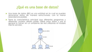 ¿Qué es una base de datos?
Una base de datos (BD) es una entidad en la cual se pueden
almacenar datos de manera estructurada, con la menor
redundancia posible.
Tiene la característica principal que diferentes programas y
diferentes usuarios deben poder utilizar estos datos y por lo
general lo hacen en un ambiente de red utilizando el modelo
cliente servidor.