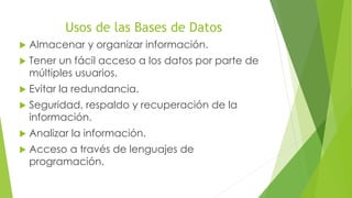 Usos de las Bases de Datos
Almacenar y organizar información.
Tener un fácil acceso a los datos por parte de
múltiples usuarios.
Evitar la redundancia.
Seguridad, respaldo y recuperación de la
información.
Analizar la información.
Acceso a través de lenguajes de
programación.