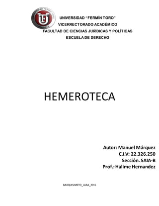 HEMEROTECA
BARQUISIMETO_LARA_2015
UNIVERSIDAD “FERMÍN TORO”
VICERRECTORADO ACADÉMICO
FACULTAD DE CIENCIAS JURÍDICAS Y POLÍTICAS
ESCUELA DE DERECHO
Autor: Manuel Márquez
C.I.V: 22.326.250
Sección. SAIA-B
Prof.:Halime Hernandez
 