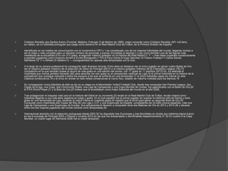  Cristiano Ronaldo dos Santos Aveiro (Funchal, Madeira, Portugal, 5 de febrero de 1985), mejor conocido como Cristiano Ronaldo (AFI: kɾiʃˈtiɐnu
ʁuˈnaɫdu), es un futbolista portugués que juega como extremo en el Real Madrid Club de Fútbol, de la Primera División de España.
 Identificado en los medios de comunicación con el numerónimo CR7,n 1 es considerado uno de los mejores futbolistas del mundo, llegando incluso a
ser el mejor y más completo para un elevado número de personas y prensa vinculadas al deporte,n 2 así como también una de las figuras más
mediáticas de la actualidad.5 Es con 313 goles, el segundo máximo goleador en la historia del Real Madrid C. F. —tras haber superado sucesivamente
a grandes jugadores como Amancio Amaro,6 Emilio Butragueño,7 Pirri,8 Paco Gento,9 Hugo Sánchez,10 Ferenc Puskás;11 Carlos Alonso
Santillana,12 11 o Alfredo Di Stefano13 — consiguiéndolo en apenas seis temporadas con el club.
 A lo largo de su carrera profesional ha conseguido batir diversos récords. Entre ellos se destacan ser el único jugador en ganar cuatro Botas de Oro,
ser el máximo goleador histórico de la selección de fútbol de Portugal (55)14 o el máximo goleador histórico de la Champions League (78),15
competición en la que también posee el récord de más goles en una edición del torneo: con 17 goles en 11 partidos (2013/14). Es además el
madridista que menos partidos necesitó (92) para alcanzar los cien goles en el campeonato nacional de Liga,16 el primer futbolista en la historia de la
competición que consigue marcarle a todos los equipos a los que se enfrentó en una temporada,17 el único futbolista capaz de marcar en seis
Clásicos consecutivos,18 o el único en anotar en seis visitas consecutivas al Camp Nou, estadio de máxima rivalidad para los blancos.19
 Su consagración como futbolista de élite se dio en su etapa en el Manchester United Football Club, donde tras conquistar tres Premier League, dos
Copas de la liga, una Copa, dos Community Shield, una Liga de Campeones y una Copa Mundial de Clubes, fue galardonado con el Balón de Oro,20
el FIFA World Player,21 y la Bota de Oro,22 trofeos que le acreditaban como mejor futbolista del mundo en el año 2008.
 Tras protagonizar el traspaso más caro en la historia del fútbol en su momento,23 recaló en el Real Madrid Club de Fútbol, donde mejoró como
futbolista llegando a sus más altos registros en juego y goles. En el club español fue el primer jugador en superar la histórica cifra de treinta y ocho
goles en una temporada de Liga, situando la nueva marca en cuarenta goles,24 registro que le sirvió para ganar su segunda Bota de Oro.25
Conquistó como madridista dos Copas del Rey,26 una Liga,n 3 27 y una Supercopa de España, completando así la triple corona española, más una
Liga de Campeones y una Supercopa de Europa. Sus actuaciones le llevaron a conquistar otros dos Balones de Oro en 2013 y 2014,28 y situarse
entre los tres mejores jugadores del mundo durante ocho temporadas.29
 Internacional absoluto con la selección portuguesa desde 2003,30 ha disputado tres Eurocopas y tres Mundiales en donde sus máximos logros fueron
en las Eurocopas de Portugal 2004 y Polonia y Ucrania 2012 en las que fue subcampeón y semifinalista respectivamente.31 32 En cuanto a la Copa
Mundial, un cuarto lugar en Alemania 2006 fue su mejor actuación.
 